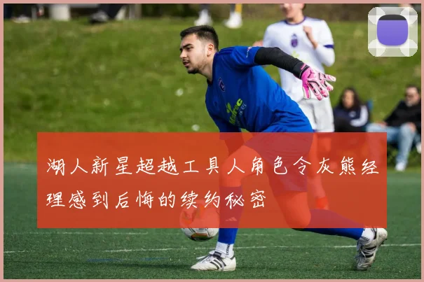 湖人新星超越工具人角色令灰熊经理感到后悔的续约秘密
