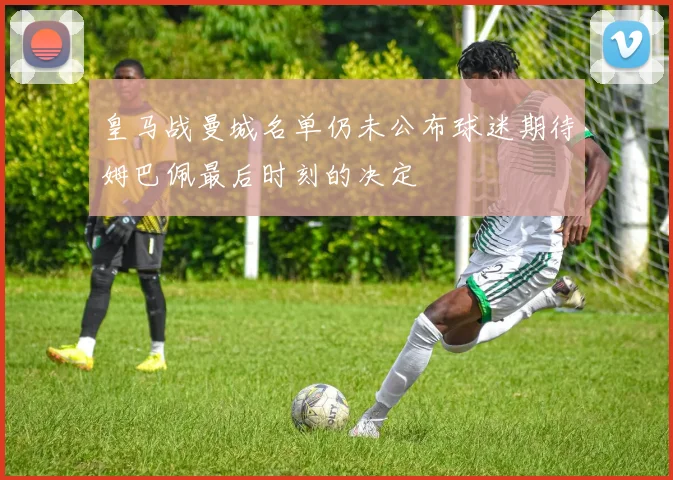 皇马战曼城名单仍未公布球迷期待姆巴佩最后时刻的决定