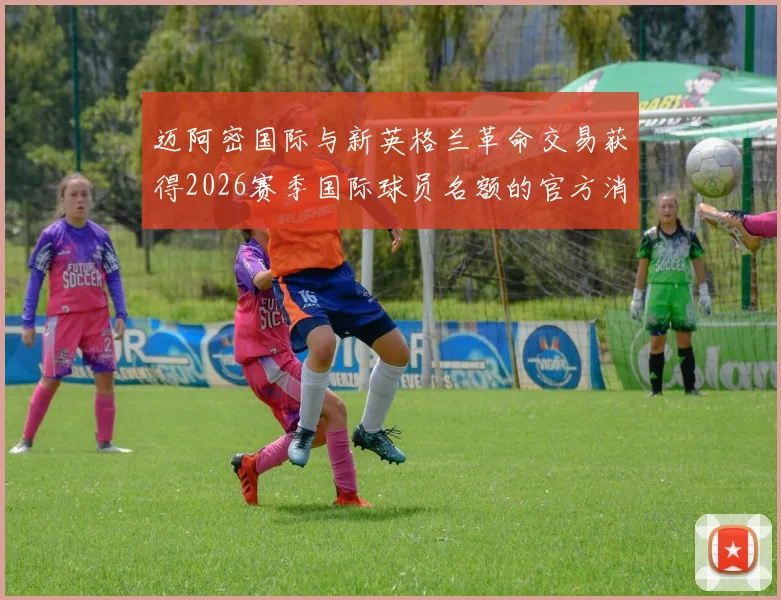 迈阿密国际与新英格兰革命交易获得2026赛季国际球员名额的官方消息