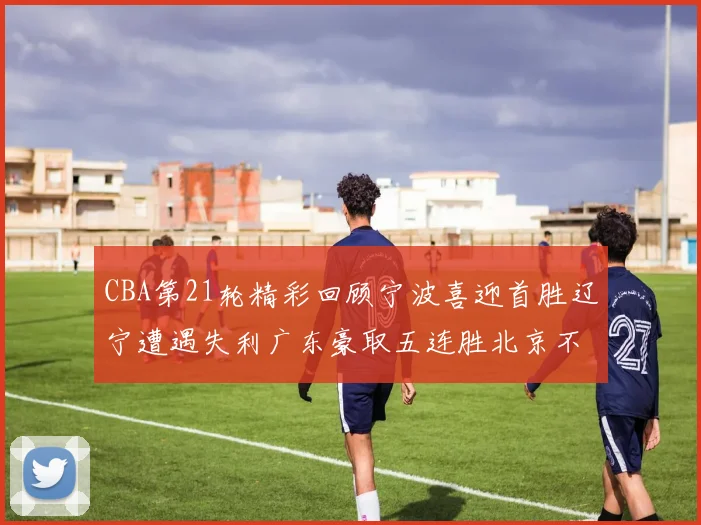 CBA第21轮精彩回顾宁波喜迎首胜辽宁遭遇失利广东豪取五连胜北京不敌天津江苏力克新疆