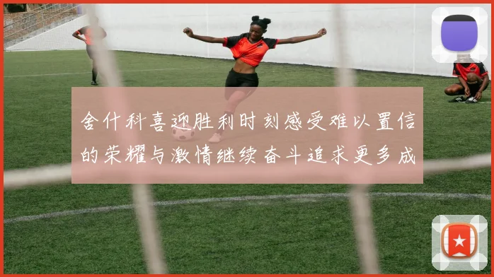 舍什科喜迎胜利时刻感受难以置信的荣耀与激情继续奋斗追求更多成就