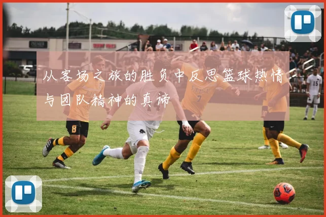 从客场之旅的胜负中反思篮球热情与团队精神的真谛
