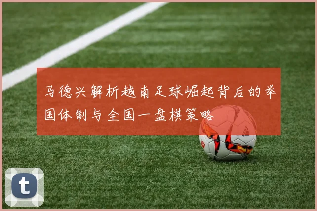 马德兴解析越南足球崛起背后的举国体制与全国一盘棋策略