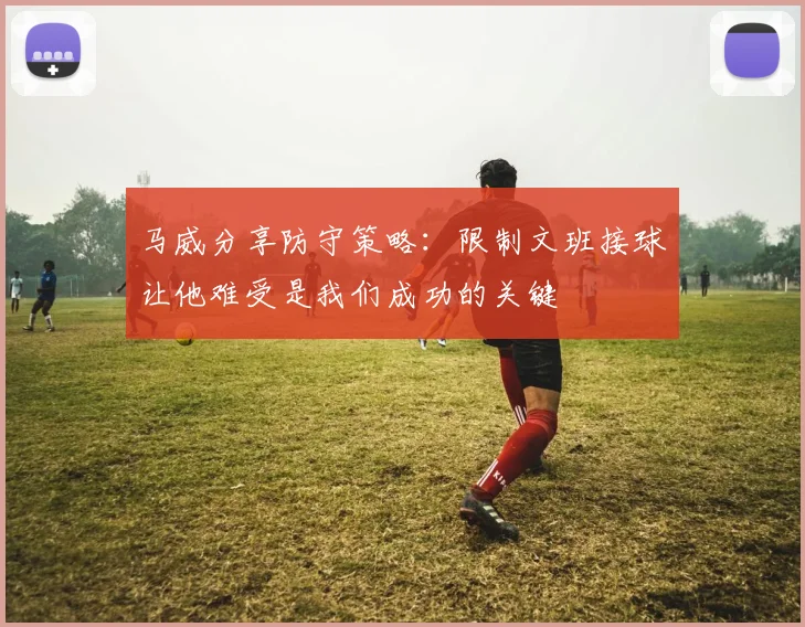 马威分享防守策略：限制文班接球让他难受是我们成功的关键