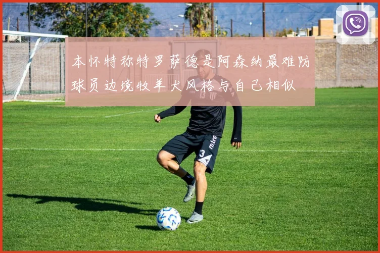 本怀特称特罗萨德是阿森纳最难防球员边境牧羊犬风格与自己相似