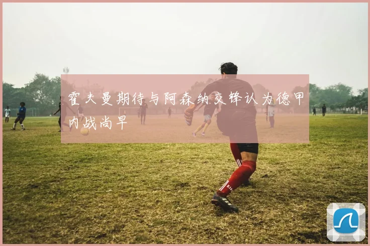 霍夫曼期待与阿森纳交锋认为德甲内战尚早