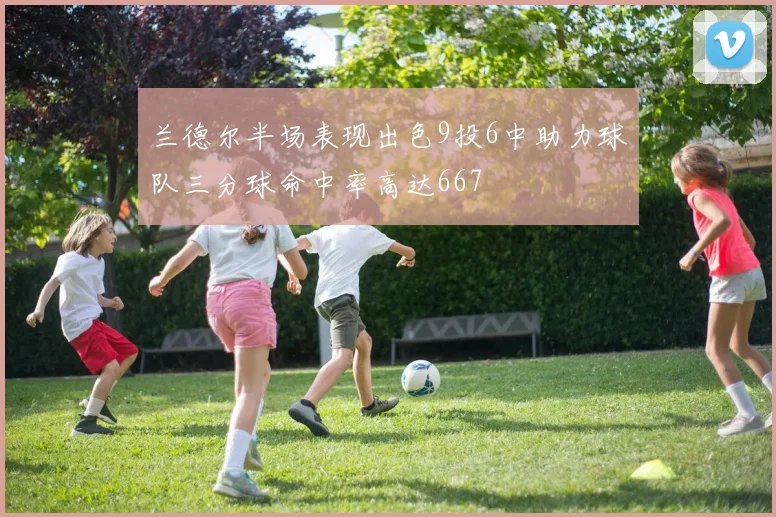 兰德尔半场表现出色9投6中助力球队三分球命中率高达667