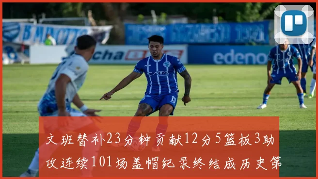 文班替补23分钟贡献12分5篮板3助攻连续101场盖帽纪录终结成历史第3