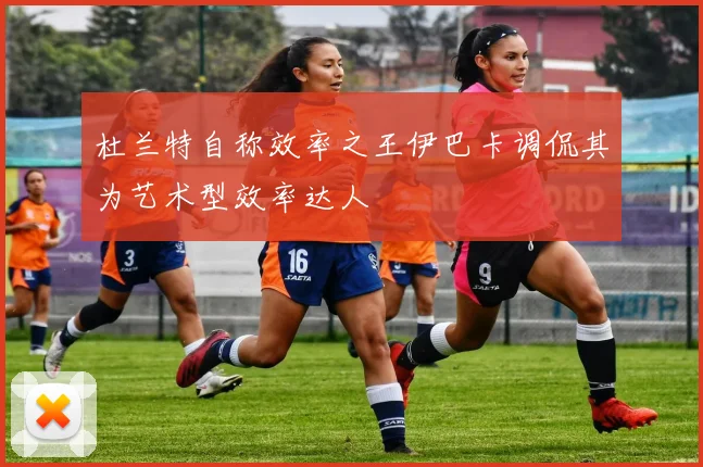 杜兰特自称效率之王伊巴卡调侃其为艺术型效率达人