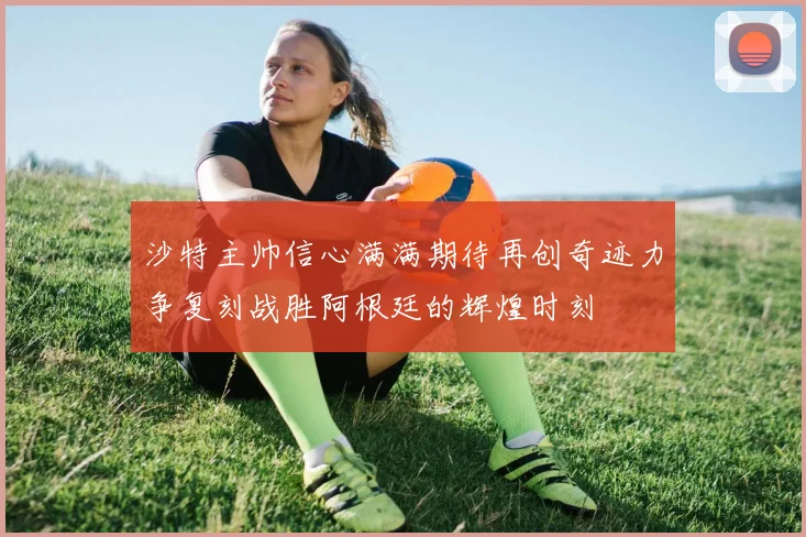 沙特主帅信心满满期待再创奇迹力争复刻战胜阿根廷的辉煌时刻