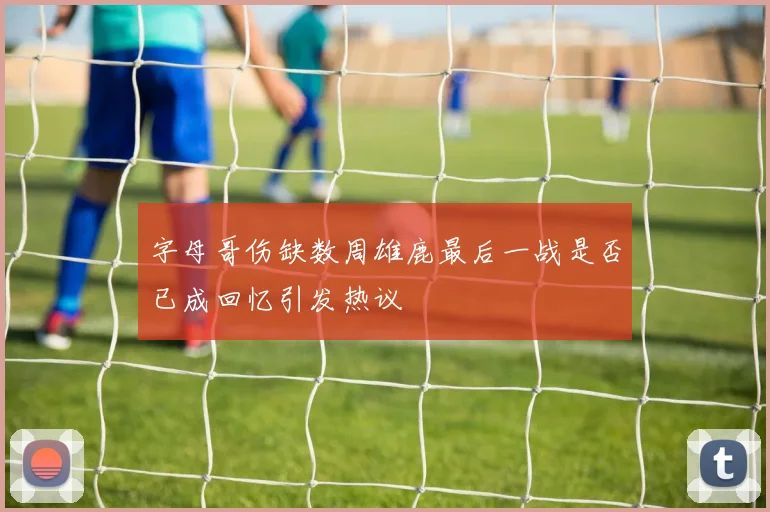 字母哥伤缺数周雄鹿最后一战是否已成回忆引发热议