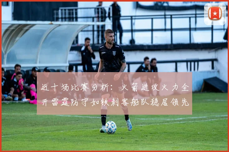 近十场比赛分析：火箭进攻火力全开雷霆防守如铁刺客船队稳居领先湖人表现堪忧