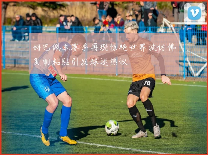 姆巴佩本赛季再现惊艳世界波仿佛复制粘贴引发球迷热议
