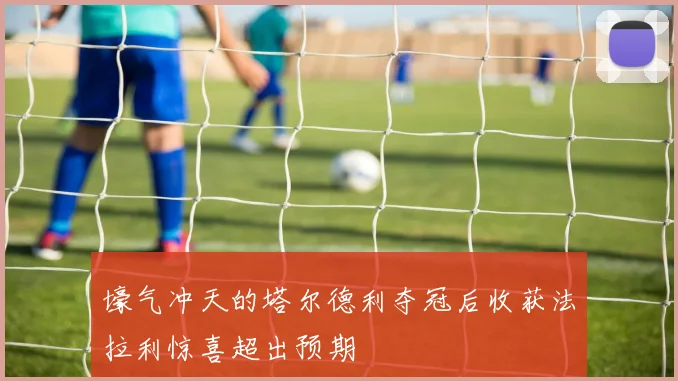 壕气冲天的塔尔德利夺冠后收获法拉利惊喜超出预期