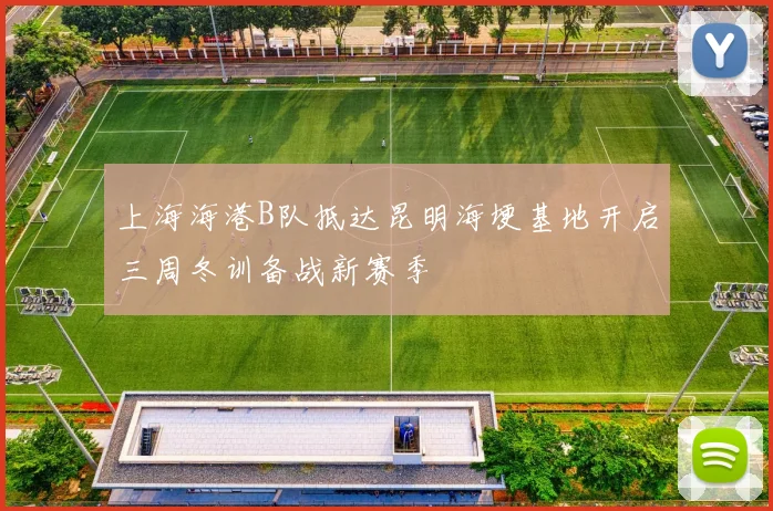 上海海港B队抵达昆明海埂基地开启三周冬训备战新赛季