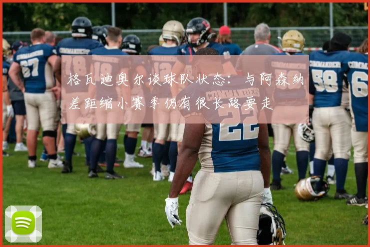 格瓦迪奥尔谈球队状态：与阿森纳差距缩小赛季仍有很长路要走