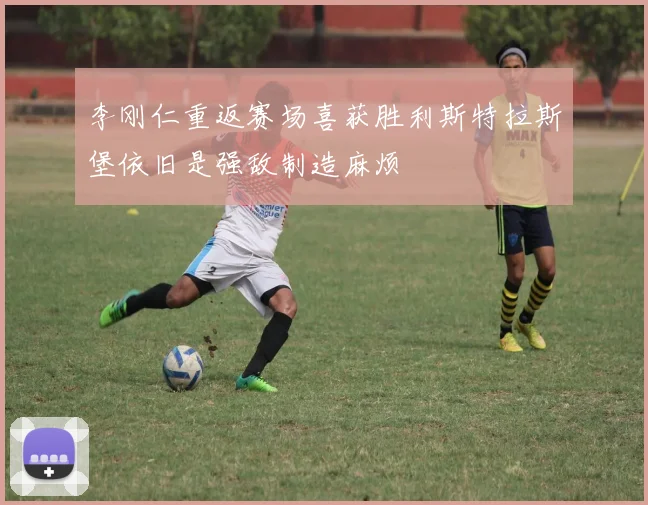 李刚仁重返赛场喜获胜利斯特拉斯堡依旧是强敌制造麻烦