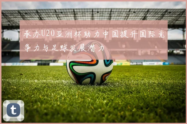 承办U20亚洲杯助力中国提升国际竞争力与足球发展潜力